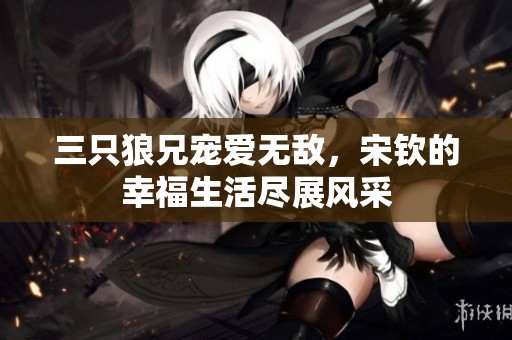 三只狼兄宠爱无敌，宋钦的幸福生活尽展风采