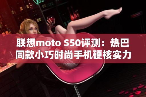 联想moto S50评测：热巴同款小巧时尚手机硬核实力揭秘