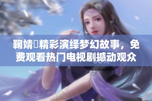 鞠婧祎精彩演绎梦幻故事，免费观看热门电视剧撼动观众