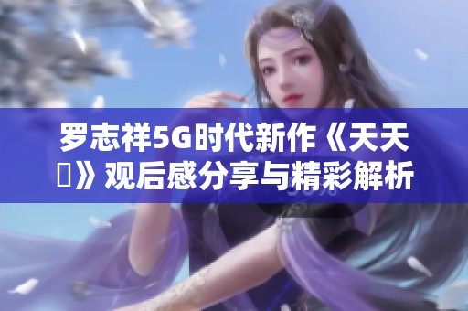 罗志祥5G时代新作《天天奭》观后感分享与精彩解析