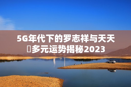 5G年代下的罗志祥与天天奭多元运势揭秘2023