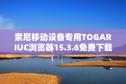 索尼移动设备专用TOGARIUC浏览器15.3.6免费下载安装指南