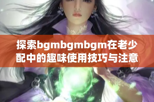 探索bgmbgmbgm在老少配中的趣味使用技巧与注意事项