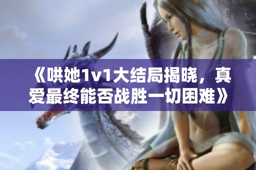 《哄她1v1大结局揭晓，真爱最终能否战胜一切困难》