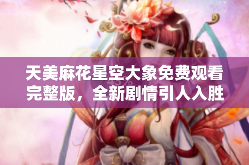 天美麻花星空大象免费观看完整版，全新剧情引人入胜