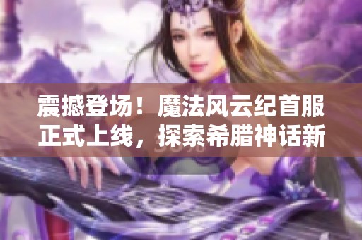 震撼登场！魔法风云纪首服正式上线，探索希腊神话新世界