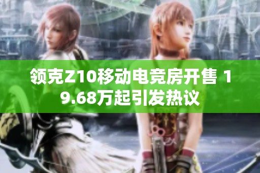 领克Z10移动电竞房开售 19.68万起引发热议