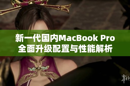 新一代国内MacBook Pro全面升级配置与性能解析