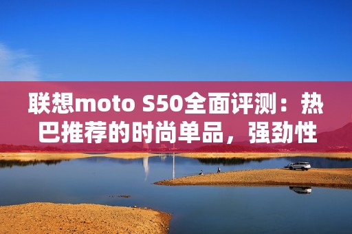 联想moto S50全面评测：热巴推荐的时尚单品，强劲性能令人惊喜