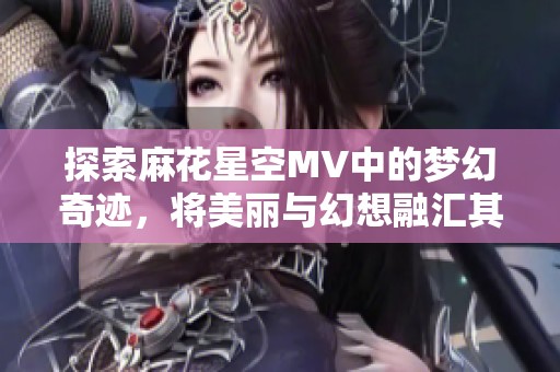 探索麻花星空MV中的梦幻奇迹，将美丽与幻想融汇其中