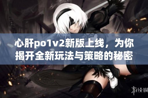 心肝po1v2新版上线，为你揭开全新玩法与策略的秘密