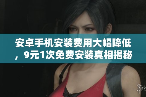 安卓手机安装费用大幅降低，9元1次免费安装真相揭秘
