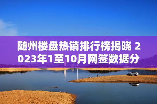 随州楼盘热销排行榜揭晓 2023年1至10月网签数据分析