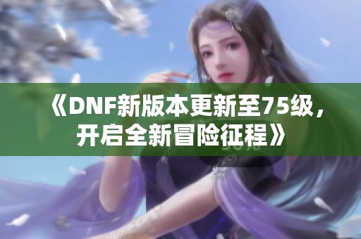 《DNF新版本更新至75级，开启全新冒险征程》