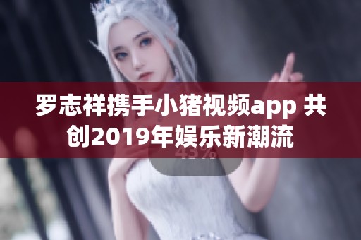 罗志祥携手小猪视频app 共创2019年娱乐新潮流