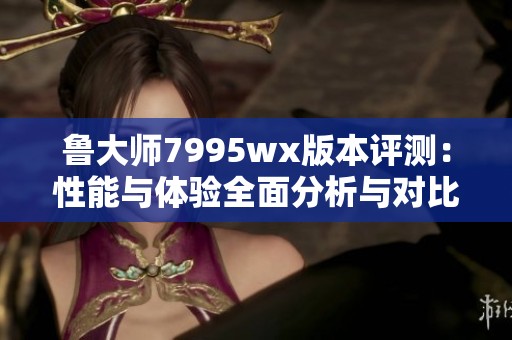 鲁大师7995wx版本评测：性能与体验全面分析与对比