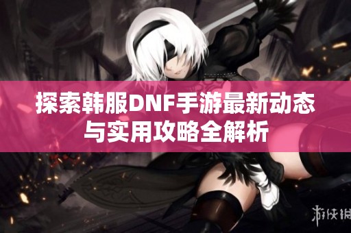 探索韩服DNF手游最新动态与实用攻略全解析