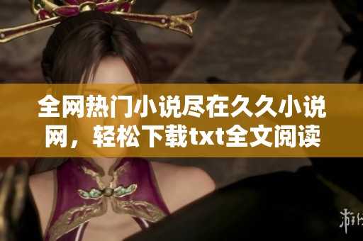 全网热门小说尽在久久小说网，轻松下载txt全文阅读