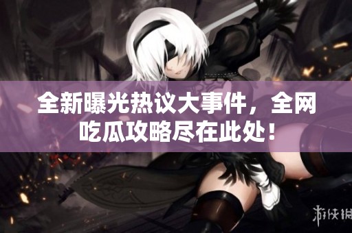 全新曝光热议大事件，全网吃瓜攻略尽在此处！