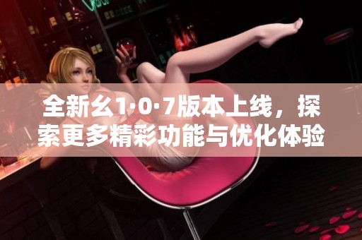 全新幺1·0·7版本上线，探索更多精彩功能与优化体验