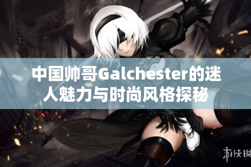 中国帅哥Galchester的迷人魅力与时尚风格探秘