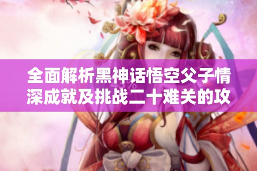 全面解析黑神话悟空父子情深成就及挑战二十难关的攻略秘籍