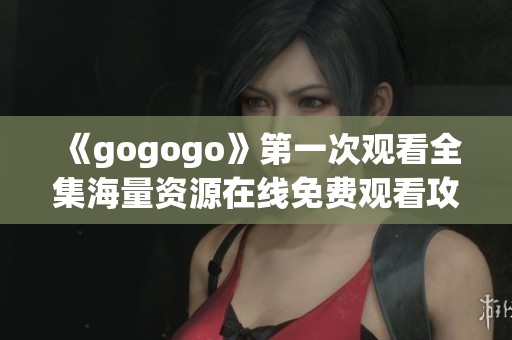 《gogogo》第一次观看全集海量资源在线免费观看攻略与分享