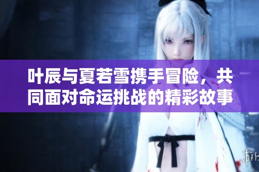 叶辰与夏若雪携手冒险，共同面对命运挑战的精彩故事