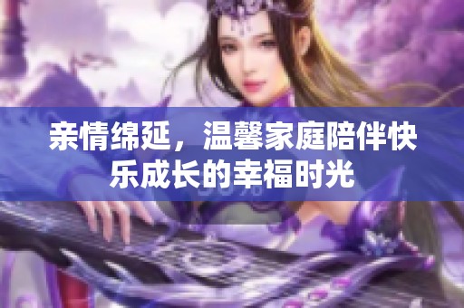 亲情绵延，温馨家庭陪伴快乐成长的幸福时光