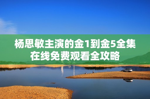 杨思敏主演的金1到金5全集在线免费观看全攻略