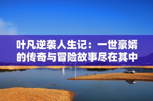叶凡逆袭人生记：一世豪婿的传奇与冒险故事尽在其中