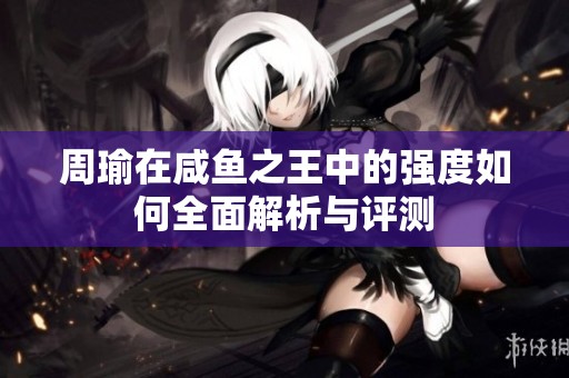 周瑜在咸鱼之王中的强度如何全面解析与评测