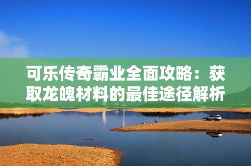 可乐传奇霸业全面攻略：获取龙魄材料的最佳途径解析