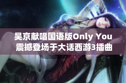 吴京献唱国语版Only You 震撼登场于大话西游3插曲中
