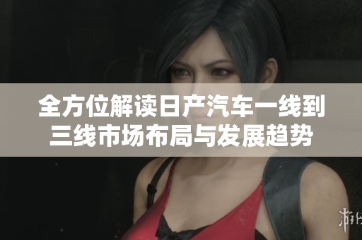 全方位解读日产汽车一线到三线市场布局与发展趋势