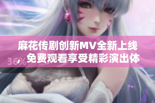 麻花传剧创新MV全新上线，免费观看享受精彩演出体验