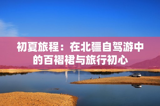 初夏旅程：在北疆自驾游中的百褶裙与旅行初心