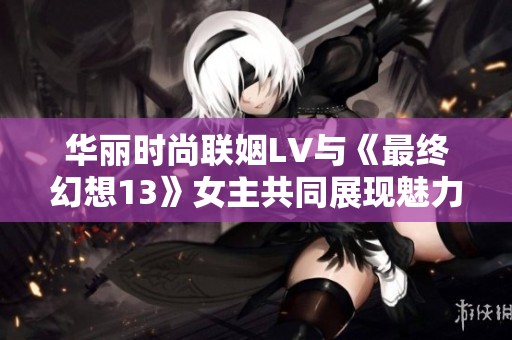 华丽时尚联姻LV与《最终幻想13》女主共同展现魅力风采