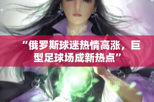 “俄罗斯球迷热情高涨，巨型足球场成新热点”