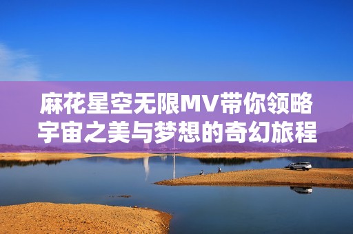 麻花星空无限MV带你领略宇宙之美与梦想的奇幻旅程