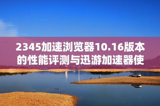 2345加速浏览器10.16版本的性能评测与迅游加速器使用指南