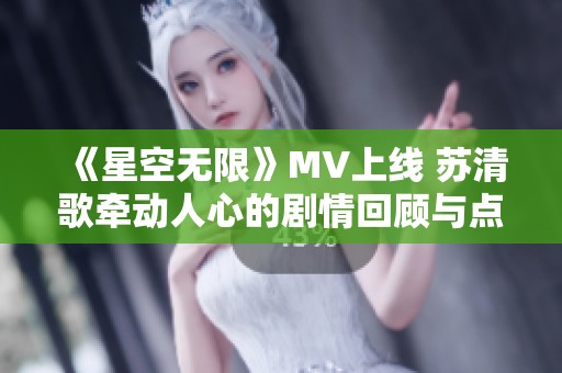 《星空无限》MV上线 苏清歌牵动人心的剧情回顾与点评