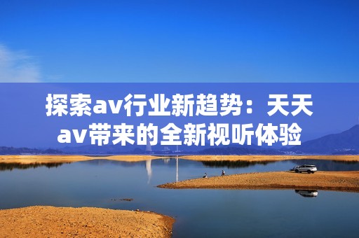 探索av行业新趋势：天天av带来的全新视听体验