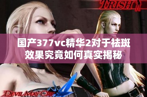 国产377vc精华2对于祛斑效果究竟如何真实揭秘