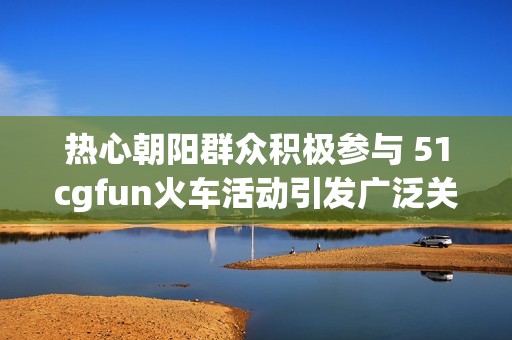 热心朝阳群众积极参与 51cgfun火车活动引发广泛关注