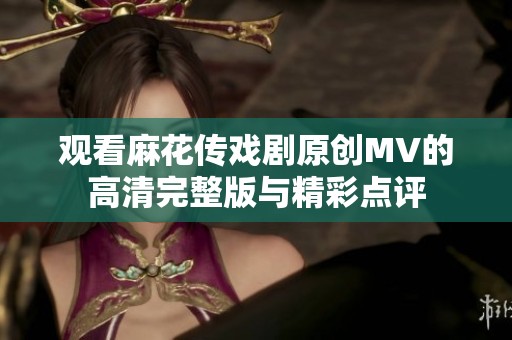 观看麻花传戏剧原创MV的高清完整版与精彩点评