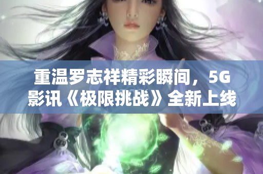 重温罗志祥精彩瞬间，5G影讯《极限挑战》全新上线