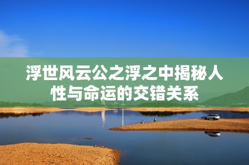 浮世风云公之浮之中揭秘人性与命运的交错关系