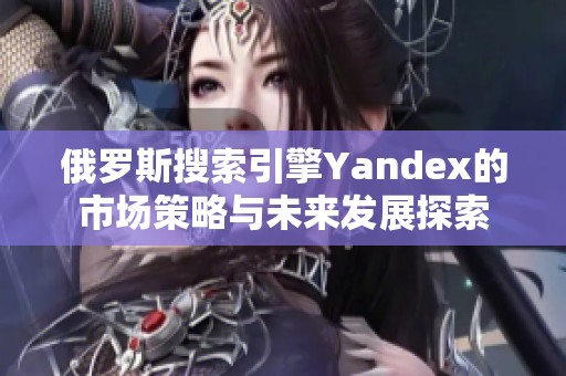 俄罗斯搜索引擎Yandex的市场策略与未来发展探索