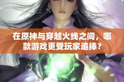 在原神与穿越火线之间，哪款游戏更受玩家追捧？